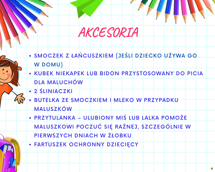 1.	Smoczek z łańcuszkiem (szczególnie jeśli dziecko używa go w domu); 2.	Kubek niekapek lub bidon przystosowany do picia dla maluchów ; 3.	2 śliniaczki; 4.	Butelka ze smoczkiem i mleko w przypadku maluszków; Przytulanka – ulubiony miś lub lalka pomoże maluszkowi poczuć się raźnej, szczególnie w pierwszych dniach w żłobku. 5.	Fartuszek ochronny dziecięcy