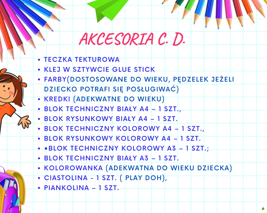 1.	Teczka tekturowa 2.	Klej w sztywcie Glue Stick 3.	Farby  (dostosowane do wieku, pędzelek jeżeli dziecko potrafi się posługiwać) 4.	Kredki (adekwatne do wieku) 5.	Blok techniczny biały A4 – 1 szt. 6.	Blok rysunkowy biały A4 – 1 szt. 7.	Blok techniczny kolorowy A4 – 1 szt. 8.	Blok rysunkowy kolorowy A4 – 1 szt. 9.	Blok techniczny kolorowy A3 – 1 szt. 10.	Blok techniczny biały A3 – 1 szt. 11.	Kolorowanka (adekwatna do wieku dziecka) 12.	Ciastolina - 1 szt. ( play doh) 13.	Piankolina – 1 szt.